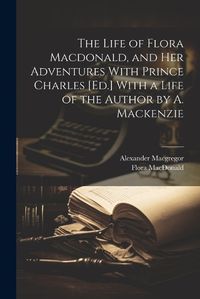 Cover image for The Life of Flora Macdonald, and Her Adventures With Prince Charles [Ed.] With a Life of the Author by A. Mackenzie