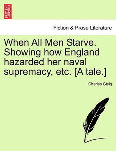 Cover image for When All Men Starve. Showing How England Hazarded Her Naval Supremacy, Etc. [A Tale.]