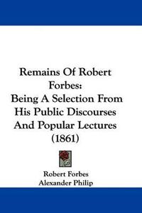 Cover image for Remains Of Robert Forbes: Being A Selection From His Public Discourses And Popular Lectures (1861)