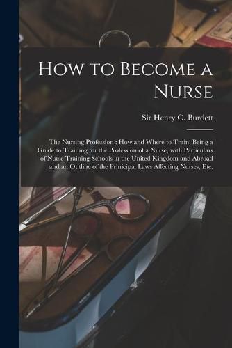 Cover image for How to Become a Nurse: the Nursing Profession: How and Where to Train, Being a Guide to Training for the Profession of a Nurse, With Particulars of Nurse Training Schools in the United Kingdom and Abroad and an Outline of the Prinicipal Laws...