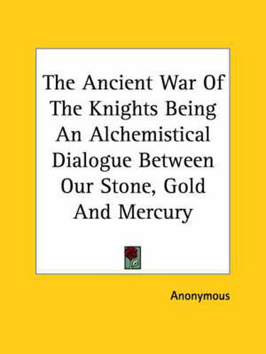 Cover image for The Ancient War of the Knights Being an Alchemistical Dialogue Between Our Stone, Gold and Mercury