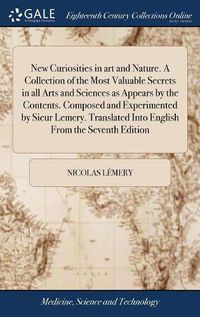 Cover image for New Curiosities in art and Nature. A Collection of the Most Valuable Secrets in all Arts and Sciences as Appears by the Contents. Composed and Experimented by Sieur Lemery. Translated Into English From the Seventh Edition