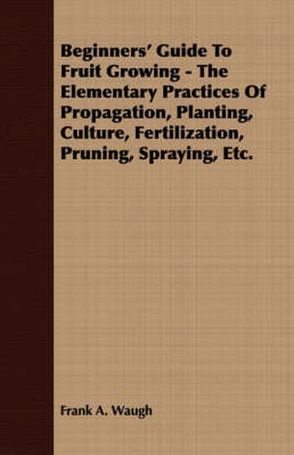 Cover image for Beginners' Guide to Fruit Growing - The Elementary Practices of Propagation, Planting, Culture, Fertilization, Pruning, Spraying, Etc.