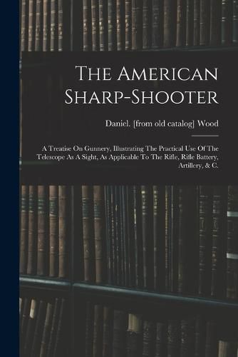 The American Sharp-shooter; A Treatise On Gunnery, Illustrating The Practical Use Of The Telescope As A Sight, As Applicable To The Rifle, Rifle Battery, Artillery, & C.