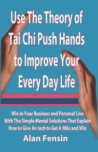 Cover image for Use the Theory of Tai Chi Push Hands to Improve Your Every Day Life: Win in Your Business and Personal Life with the Simple Mental Solutions That Explain How to Give an Inch to Get a Mile and Win