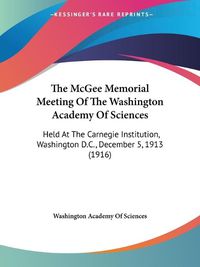 Cover image for The McGee Memorial Meeting of the Washington Academy of Sciences: Held at the Carnegie Institution, Washington D.C., December 5, 1913 (1916)