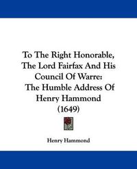 Cover image for To The Right Honorable, The Lord Fairfax And His Council Of Warre: The Humble Address Of Henry Hammond (1649)