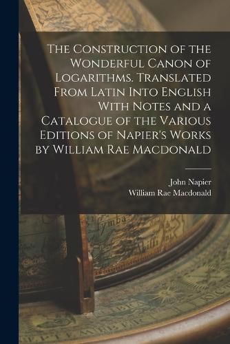 Cover image for The Construction of the Wonderful Canon of Logarithms. Translated From Latin Into English With Notes and a Catalogue of the Various Editions of Napier's Works by William Rae Macdonald