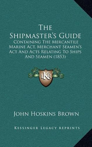 Cover image for The Shipmaster's Guide: Containing the Mercantile Marine ACT, Merchant Seamen's ACT and Acts Relating to Ships and Seamen (1853)