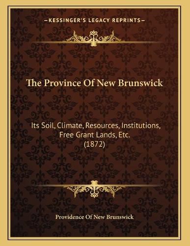 The Province of New Brunswick: Its Soil, Climate, Resources, Institutions, Free Grant Lands, Etc. (1872)