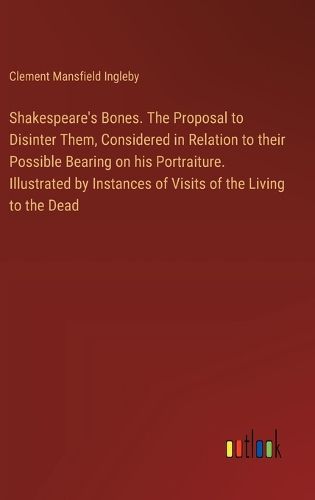 Shakespeare's Bones. The Proposal to Disinter Them, Considered in Relation to their Possible Bearing on his Portraiture. Illustrated by Instances of Visits of the Living to the Dead