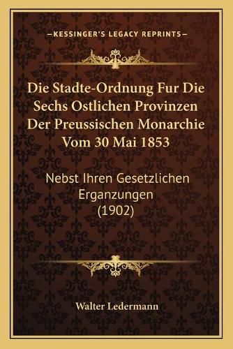 Cover image for Die Stadte-Ordnung Fur Die Sechs Ostlichen Provinzen Der Preussischen Monarchie Vom 30 Mai 1853: Nebst Ihren Gesetzlichen Erganzungen (1902)