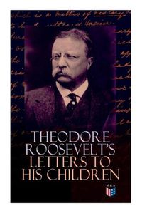 Cover image for Theodore Roosevelt's Letters to His Children: Touching and Emotional Correspondence of the Former President with Alice, Theodore III, Kermit, Ethel, Archibald, and Quentin From Their Early Childhood Until Their Adulthood
