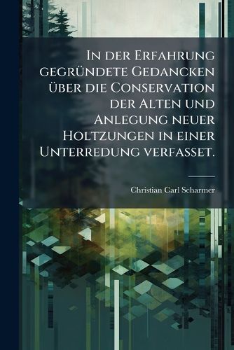 Cover image for In der Erfahrung gegruendete Gedancken ueber die Conservation der Alten und Anlegung neuer Holtzungen in einer Unterredung verfasset.