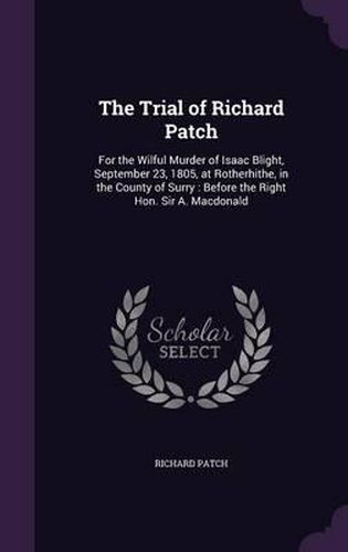 Cover image for The Trial of Richard Patch: For the Wilful Murder of Isaac Blight, September 23, 1805, at Rotherhithe, in the County of Surry: Before the Right Hon. Sir A. MacDonald