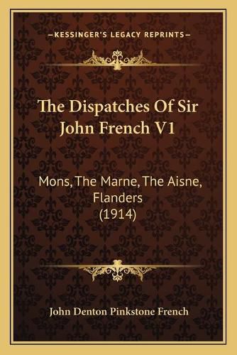 The Dispatches of Sir John French V1: Mons, the Marne, the Aisne, Flanders (1914)