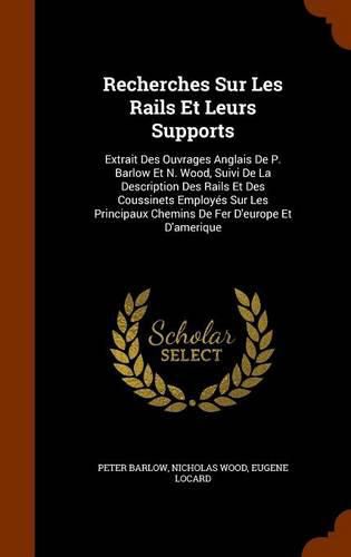 Recherches Sur Les Rails Et Leurs Supports: Extrait Des Ouvrages Anglais de P. Barlow Et N. Wood, Suivi de La Description Des Rails Et Des Coussinets Employes Sur Les Principaux Chemins de Fer D'Europe Et D'Amerique