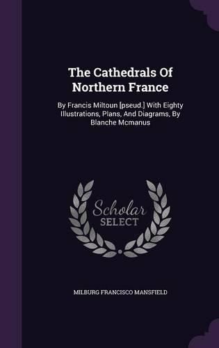 The Cathedrals of Northern France: By Francis Miltoun [Pseud.] with Eighty Illustrations, Plans, and Diagrams, by Blanche McManus