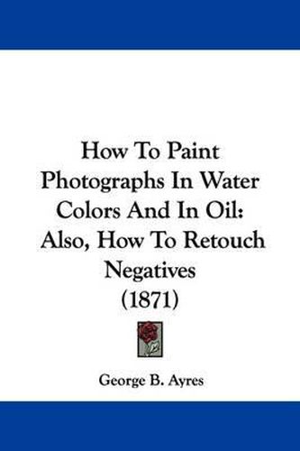 Cover image for How To Paint Photographs In Water Colors And In Oil: Also, How To Retouch Negatives (1871)