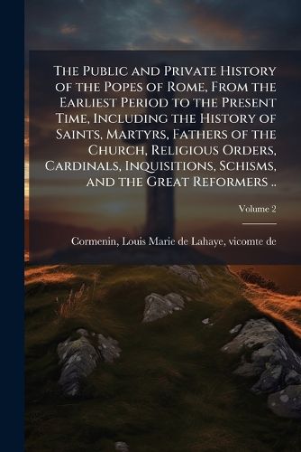 Cover image for The Public and Private History of the Popes of Rome, From the Earliest Period to the Present Time, Including the History of Saints, Martyrs, Fathers of the Church, Religious Orders, Cardinals, Inquisitions, Schisms, and the Great Reformers ..