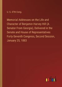 Cover image for Memorial Addresses on the Life and Character of Benjamin Harvey Hill (A Senator From Georgia), Delivered in the Senate and House of Representatives Forty-Seventh Congress, Second Session, January 25, 1883