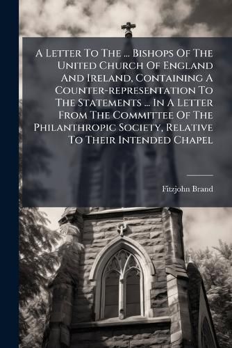 Cover image for A Letter to the ... Bishops of the United Church of England and Ireland, Containing a Counter-Representation to the Statements ... in a Letter from the Committee of the Philanthropic Society, Relative to Their Intended Chapel