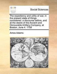 Cover image for The Expediency and Utility of War, in the Present State of Things, Considered: A Discourse Before, and at the Desire of the Ancient and Honourable Artillery-Company, at Boston, June 4. 1759