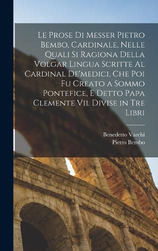 Cover image for Le Prose Di Messer Pietro Bembo, Cardinale, Nelle Quali Si Ragiona Della Volgar Lingua Scritte Al Cardinal De'medici, Che Poi Fu Creato a Sommo Pontefice, E Detto Papa Clemente Vii. Divise in Tre Libri