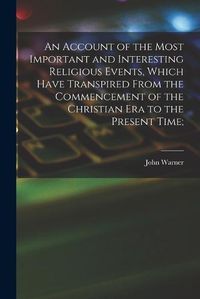 Cover image for An Account of the Most Important and Interesting Religious Events, Which Have Transpired From the Commencement of the Christian Era to the Present Time;