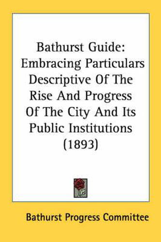 Cover image for Bathurst Guide: Embracing Particulars Descriptive of the Rise and Progress of the City and Its Public Institutions (1893)