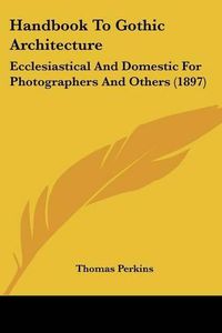 Cover image for Handbook to Gothic Architecture: Ecclesiastical and Domestic for Photographers and Others (1897)