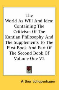 Cover image for The World As Will And Idea: Containing The Criticism Of The Kantian Philosophy And The Supplements To The First Book And Part Of The Second Book Of Volume One V2