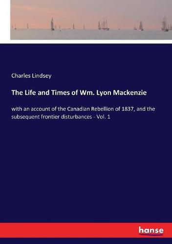 The Life and Times of Wm. Lyon Mackenzie: with an account of the Canadian Rebellion of 1837, and the subsequent frontier disturbances - Vol. 1