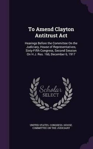 Cover image for To Amend Clayton Antitrust ACT: Hearings Before the Committee on the Judiciary, House of Representatives, Sixty-Fifth Congress, Second Session on H.J. Res. 166, December 6, 1917