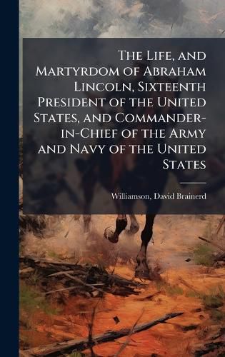 Cover image for The Life, and Martyrdom of Abraham Lincoln, Sixteenth President of the United States, and Commander-in-Chief of the Army and Navy of the United States