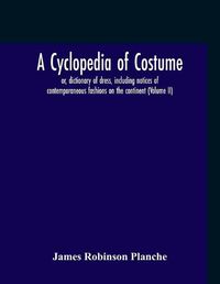 Cover image for A Cyclopedia Of Costume, Or, Dictionary Of Dress, Including Notices Of Contemporaneous Fashions On The Continent; A General Chronological History Of The Costumes Of The Principal Countries Of Europe, From The Commencement Of The Christian Era To The Acces