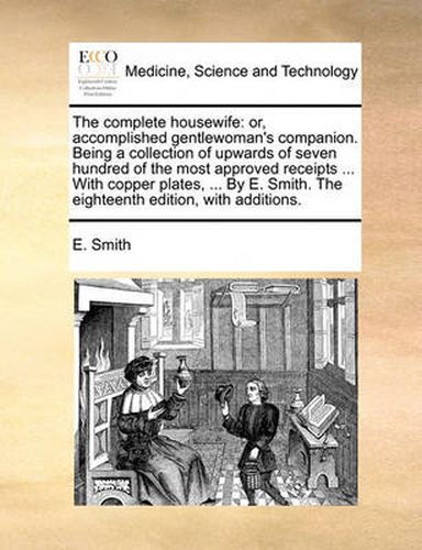 Cover image for The Complete Housewife: Or, Accomplished Gentlewoman's Companion. Being a Collection of Upwards of Seven Hundred of the Most Approved Receipts ... with Copper Plates, ... by E. Smith. the Eighteenth Edition, with Additions.