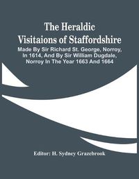 Cover image for The Heraldic Visitaions Of Staffordshire; Made By Sir Richard St. George, Norroy, In 1614, And By Sir William Dugdale, Norroy In The Year 1663 And 1664