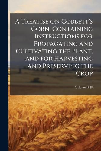 Cover image for A Treatise on Cobbett's Corn, Containing Instructions for Propagating and Cultivating the Plant, and for Harvesting and Preserving the Crop