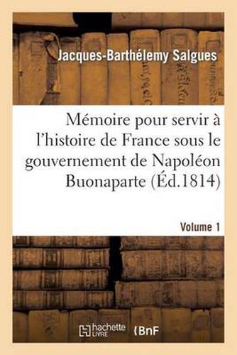 Memoire Pour Servir A l'Histoire de France Sous Le Gouvernement de Napoleon Buonaparte Volume 1