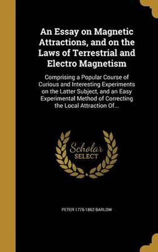 An Essay on Magnetic Attractions, and on the Laws of Terrestrial and Electro Magnetism: Comprising a Popular Course of Curious and Interesting Experiments on the Latter Subject, and an Easy Experimental Method of Correcting the Local Attraction Of...