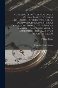 Cover image for A Catalogue of That Part of Mr. William Tassie's Extensive Collection of Impressions From Engraved Gems, Consisting of Devices and Emblems, With Mottos in Various Languages Made in Composition for Seals, at 20, Leicester Square