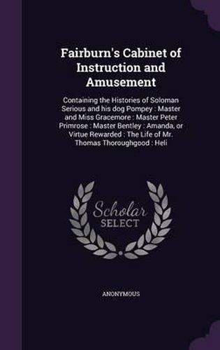 Cover image for Fairburn's Cabinet of Instruction and Amusement: Containing the Histories of Soloman Serious and His Dog Pompey: Master and Miss Gracemore: Master Peter Primrose: Master Bentley: Amanda, or Virtue Rewarded: The Life of Mr. Thomas Thoroughgood: Heli