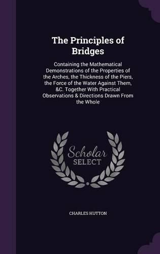 Cover image for The Principles of Bridges: Containing the Mathematical Demonstrations of the Properties of the Arches, the Thickness of the Piers, the Force of the Water Against Them, &C. Together with Practical Observations & Directions Drawn from the Whole