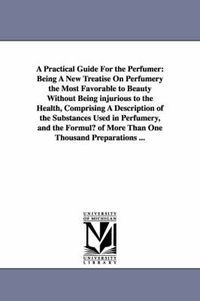 Cover image for A Practical Guide for the Perfumer: Being a New Treatise on Perfumery the Most Favorable to Beauty Without Being Injurious to the Health, Comprising