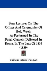 Cover image for Four Lectures On The Offices And Ceremonies Of Holy Week: As Performed In The Papal Chapels, Delivered In Rome, In The Lent Of 1837 (1839)