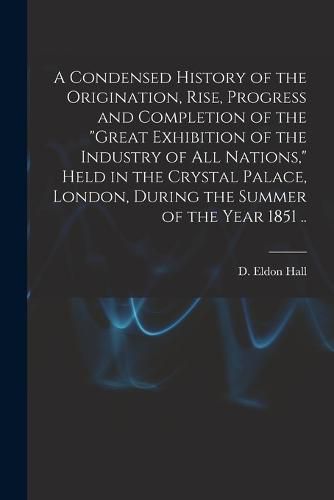 A Condensed History of the Origination, Rise, Progress and Completion of the "Great Exhibition of the Industry of All Nations," Held in the Crystal Palace, London, During the Summer of the Year 1851 ..