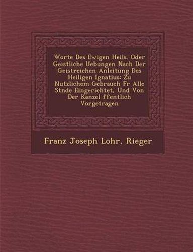 Worte Des Ewigen Heils. Oder Geistliche Uebungen Nach Der Geistreichen Anleitung Des Heiligen Ignatius: Zu Nutzlichem Gebrauch Fur Alle St Nde Eingeri