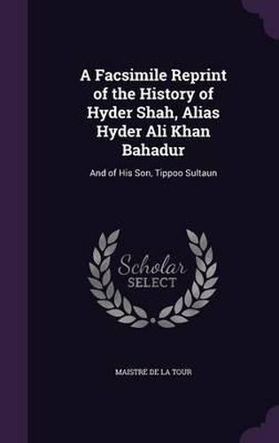 A Facsimile Reprint of the History of Hyder Shah, Alias Hyder Ali Khan Bahadur: And of His Son, Tippoo Sultaun