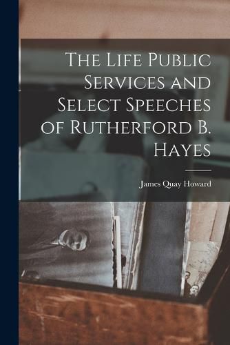 The Life Public Services and Select Speeches of Rutherford B. Hayes